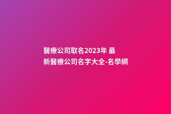 醫療公司取名2023年 最新醫療公司名字大全-名學網-第1張-公司起名-玄機派